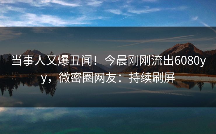 当事人又爆丑闻！今晨刚刚流出6080yy，微密圈网友：持续刷屏