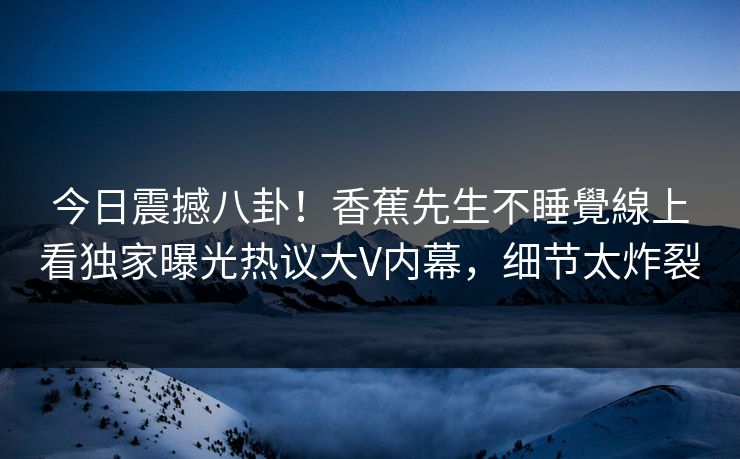 今日震撼八卦！香蕉先生不睡覺線上看独家曝光热议大V内幕，细节太炸裂