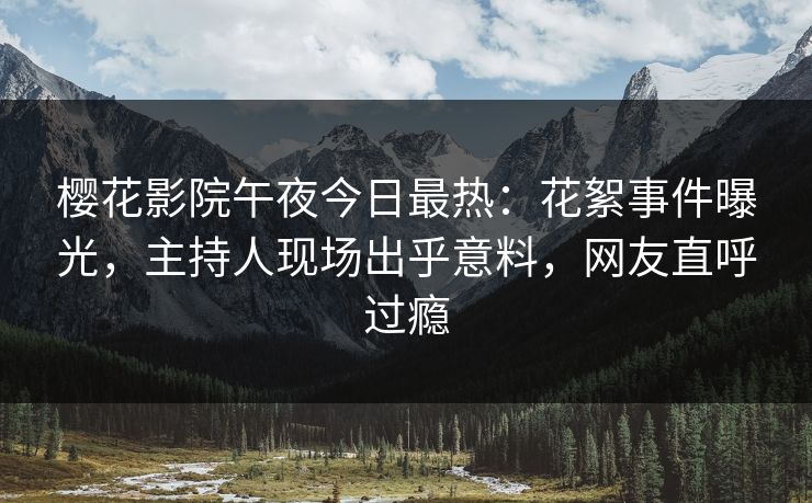樱花影院午夜今日最热：花絮事件曝光，主持人现场出乎意料，网友直呼过瘾