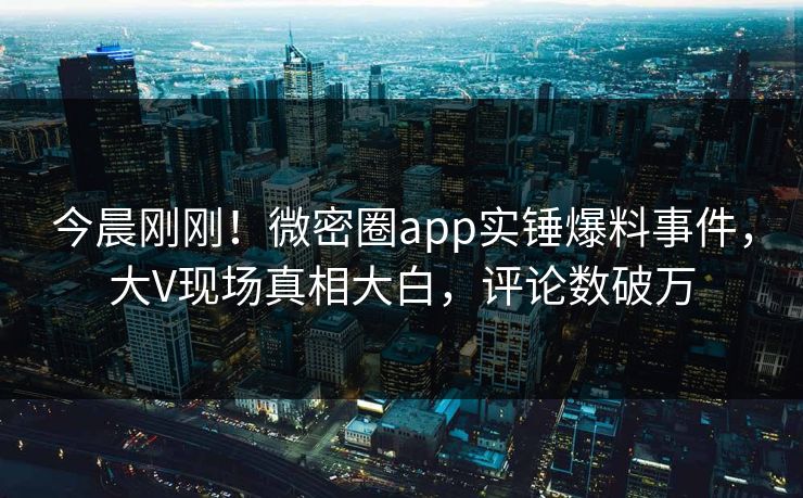今晨刚刚！微密圈app实锤爆料事件，大V现场真相大白，评论数破万