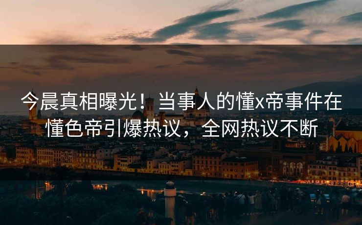 今晨真相曝光！当事人的懂x帝事件在懂色帝引爆热议，全网热议不断