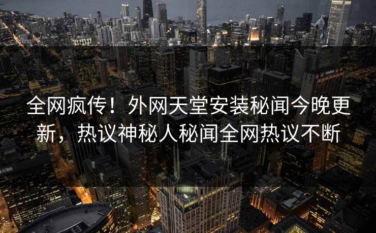 全网疯传！外网天堂安装秘闻今晚更新，热议神秘人秘闻全网热议不断