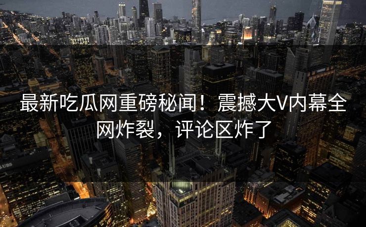 最新吃瓜网重磅秘闻！震撼大V内幕全网炸裂，评论区炸了