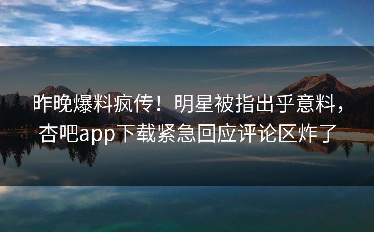 昨晚爆料疯传！明星被指出乎意料，杏吧app下载紧急回应评论区炸了