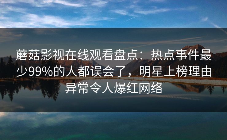 蘑菇影视在线观看盘点:热点事件最少99%的人都误会了,明星上榜理由异常令人爆红网络 蘑菇影视在线观看盘点:热点事件最少99%的人都误会了,明星上榜理由异常令人爆红网络