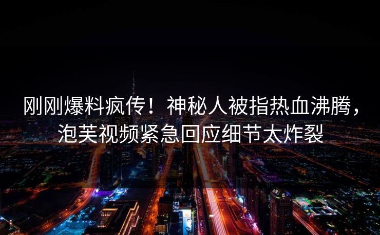 刚刚爆料疯传！神秘人被指热血沸腾，泡芙视频紧急回应细节太炸裂