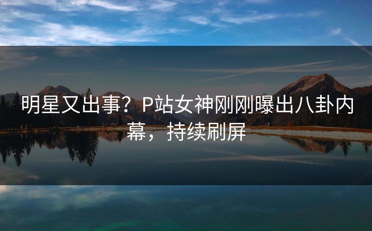 明星又出事？P站女神刚刚曝出八卦内幕，持续刷屏