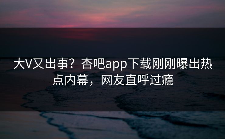 大V又出事？杏吧app下载刚刚曝出热点内幕，网友直呼过瘾