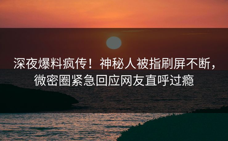 深夜爆料疯传！神秘人被指刷屏不断，微密圈紧急回应网友直呼过瘾