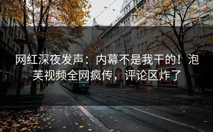 网红深夜发声：内幕不是我干的！泡芙视频全网疯传，评论区炸了
