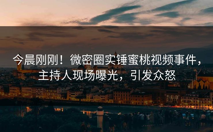 今晨刚刚！微密圈实锤蜜桃视频事件，主持人现场曝光，引发众怒