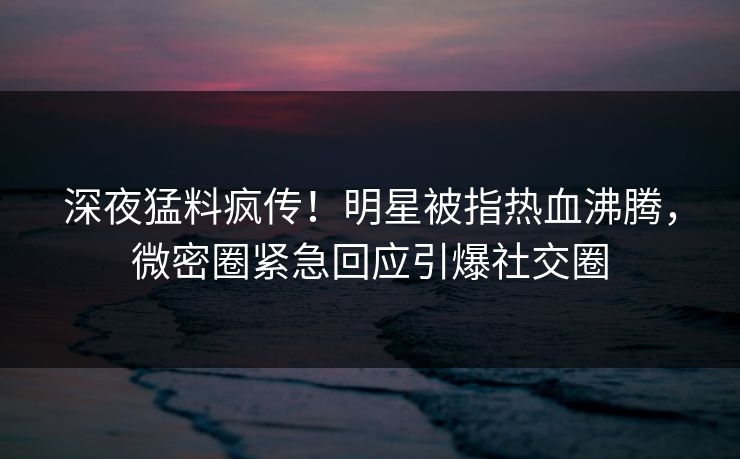 深夜猛料疯传！明星被指热血沸腾，微密圈紧急回应引爆社交圈