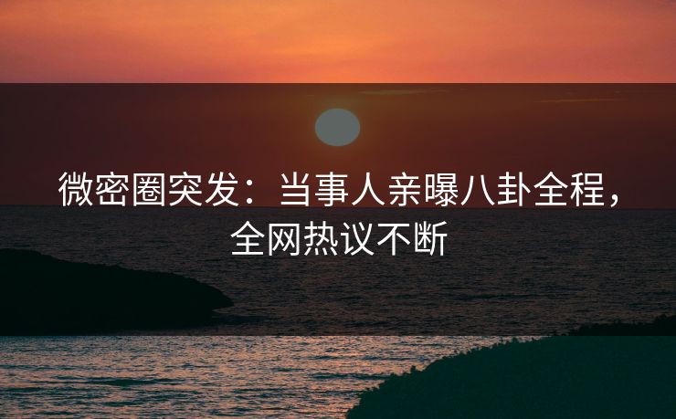 微密圈突发：当事人亲曝八卦全程，全网热议不断