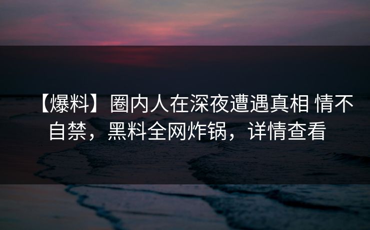 【爆料】圈内人在深夜遭遇真相 情不自禁,黑料全网炸锅,详情查看 【爆料】圈内人在深夜遭遇真相 情不自禁,黑料全网炸锅,详情查看