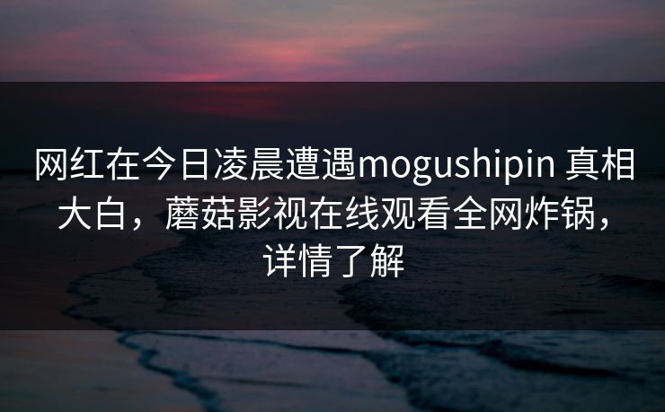 网红在今日凌晨遭遇mogushipin 真相大白，蘑菇影视在线观看全网炸锅，详情了解