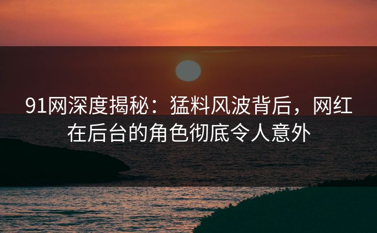 91网深度揭秘：猛料风波背后，网红在后台的角色彻底令人意外