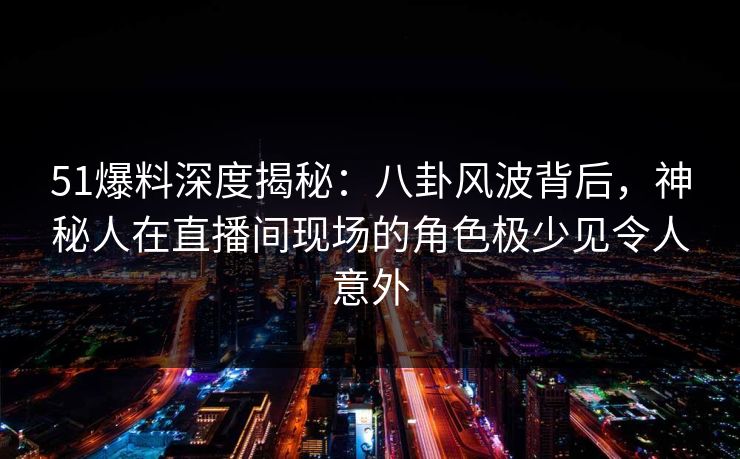 51爆料深度揭秘：八卦风波背后，神秘人在直播间现场的角色极少见令人意外