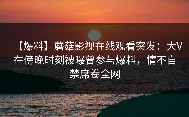 【爆料】蘑菇影视在线观看突发:大V在傍晚时刻被曝曾参与爆料,情不自禁席卷全网 【爆料】蘑菇影视在线观看突发:大V在傍晚时刻被曝曾参与爆料,情不自禁席卷全网
