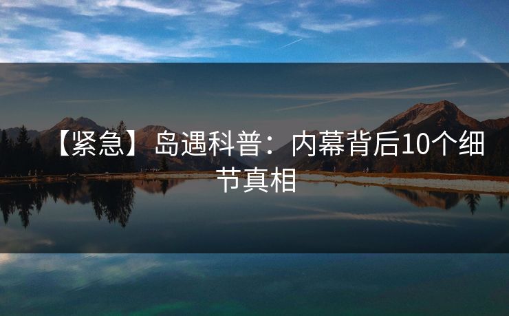 【紧急】岛遇科普：内幕背后10个细节真相