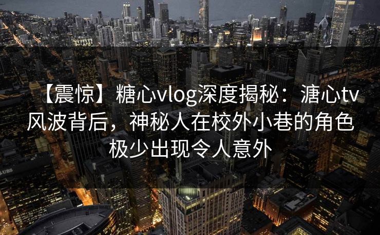 【震惊】糖心vlog深度揭秘：溏心tv风波背后，神秘人在校外小巷的角色极少出现令人意外