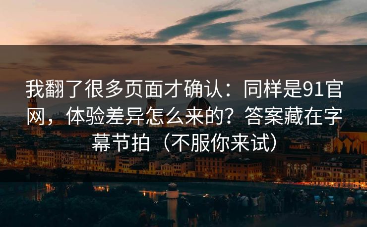 我翻了很多页面才确认：同样是91官网，体验差异怎么来的？答案藏在字幕节拍（不服你来试）