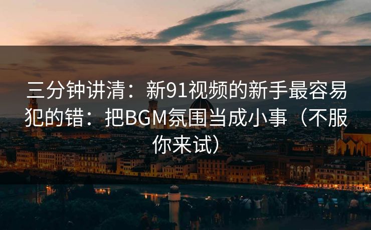 三分钟讲清：新91视频的新手最容易犯的错：把BGM氛围当成小事（不服你来试）