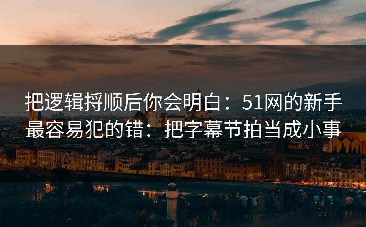 把逻辑捋顺后你会明白：51网的新手最容易犯的错：把字幕节拍当成小事