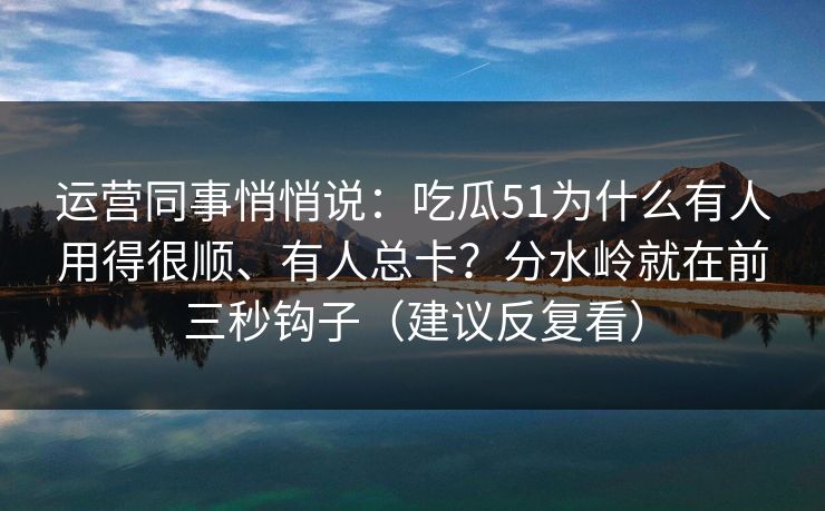 运营同事悄悄说：吃瓜51为什么有人用得很顺、有人总卡？分水岭就在前三秒钩子（建议反复看）