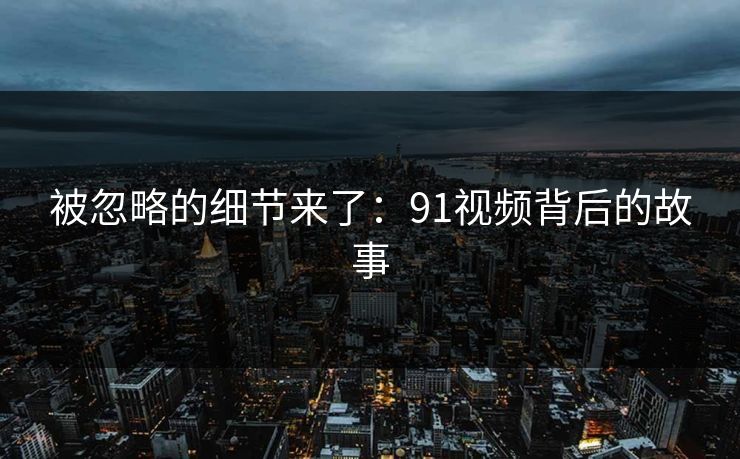 被忽略的细节来了：91视频背后的故事
